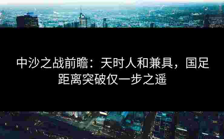 中沙之战前瞻：天时人和兼具，国足距离突破仅一步之遥