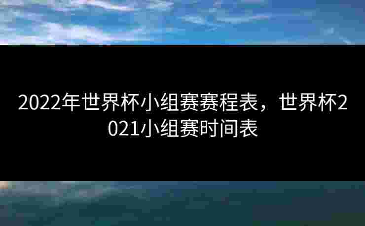 2022年世界杯小组赛赛程表，世界杯2021小组赛时间表