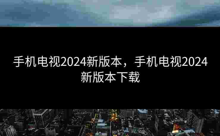 手机电视2024新版本，手机电视2024新版本下载